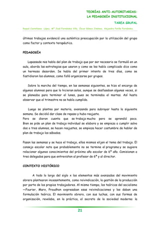 TEORÍAS ANTI-AUTORITARIAS:
                                                         LA PEDAGOGÍA INSTITUCIONAL

                                                                                 TAREA GRUPAL
Raquel Castellanos López, Mª José Fernández Villa, Óscar Gómez Jiménez, Alejandra Patiño Fernández.



últimos trabajos evidenció una auténtica preocupación por la utilización del grupo
como factor y contexto terapéutico.


PEDAGOGÍA


    Lapassade nos habla del plan de trabajo que por ser necesario se formuló en un
aula, aborda las estrategias que usaron y como se les había complicado dice como
un hermoso desorden. Se habla del primer intento de tres días, como se
fastidiaron los alumnos, como falló organizarse por grupos.


    Sobre la marcha del tiempo, en las semanas siguientes, se hizo el encargo de
algunos alumnos para que lo hicieran solos, aunque se desfasaban algunas veces, si
se planeaba para terminar el lunes, pues se terminaba el martes. Así hasta
observar que el trimestre no se había cumplido.


    Luego se plantea por materia, avanzando para subrayar hasta la siguiente
semana. Se decidió dar clase de repaso y hubo reajuste.
Pero    se    dieron     cuenta     que    se trabajo mucho        pero     se    aprendió     poco.
Bien se pide un plan de trabajo individual se elabora y se empieza a cumplir salvo
dos o tres alumnos, se hacen reajustes, se empieza hacer costumbre de hablar de
plan de trabajo los sábados.


Pasan las semanas y se hace el trabajo, ellos mismos elijen el tema del trabajo. El
consejo escolar nota que probablemente no se termine el programa y se sugiere
relacionar algunos conocimientos del próximo año escolar de 6ª año. Comisionan a
tres delegados para que entrevisten al profesor de 6ª y al director.


CONTEXTO HISTÓRICO


        A todo lo largo del siglo x los elementos más avanzados del movimiento
obrero plantearon incesantemente, como reivindicación, la gestión de la producción
por parte de los propios trabajadores. Al mismo tiempo, los teóricos del socialismo
—Fourier, Marx, Proudhon expresaban esas reivindicaciones y les daban una
formulación teórica. El movimiento obrero, con sus luchas, con sus formas de
organización, revelaba, en la práctica, el secreto de la sociedad moderna: la


                                                 21
 