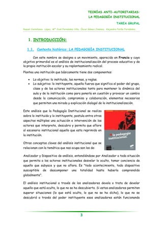 TEORÍAS ANTI-AUTORITARIAS:
                                                         LA PEDAGOGÍA INSTITUCIONAL

                                                                                 TAREA GRUPAL
Raquel Castellanos López, Mª José Fernández Villa, Óscar Gómez Jiménez, Alejandra Patiño Fernández.




    1. INTRODUCCIÓN:

   1.1. Contexto histórico: LA PEDAGOGÍA INSTITUCIONAL

       Con este nombre se designa a un movimiento, aparecido en Francia y cuyo
objetivo primordial es el análisis de institucionalización del proceso educativo y de
la propia institución escolar y su replanteamiento radical.

Plantea una institución que básicamente tiene dos componentes:

       Lo objetivo: lo instituido, las normas, y reglas.
       Lo subjetivo: lo instituyente, aquella fuerza que significa el poder del grupo,
        clase y de los actores institucionales tanto para mantener la dinámica del
        aula y de la institución como para ponerla en cuestión y provocar un cambio
        desde la comunicación, compromiso y colaboración, elementos necesarios
        que permiten una mirada y explicación dialogal de la institucionalización.

Este análisis que la Pedagogía Institucional se realiza
sobre lo instituido y lo instituyente, postula entre otros
aspectos múltiples una actuación e intervención de los
actores que interprete, descubra y permita que aflore
al escenario institucional aquello que esta reprimido en
la institución.

Otros conceptos claves del análisis institucional que se
relacionan con la temática que nos ocupa son los de:

Analizador y Dispositivo de análisis, entendiéndose por Analizador a toda situación
que permita a los actores institucionales desvelar lo oculto, tomar conciencia de
aquello que subyace y que no aflora. Es "todo acontecimiento, todo dispositivo
susceptible       de   descomponer        una    totalidad      hasta     haberla     comprendido
globalmente".

El análisis institucional a través de los analizadores devela o trata de develar
aquello que está oculto, lo que no se ha descubierto. Si estos analizadores permiten
superar situaciones (lo que está oculto, lo que no se ha dicho), lo que no se
descubrió a través del poder instituyente esos analizadores están funcionando




                                                  3
 