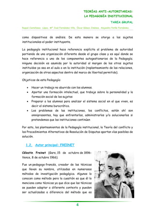 TEORÍAS ANTI-AUTORITARIAS:
                                                         LA PEDAGOGÍA INSTITUCIONAL

                                                                                 TAREA GRUPAL
Raquel Castellanos López, Mª José Fernández Villa, Óscar Gómez Jiménez, Alejandra Patiño Fernández.



como dispositivos de análisis. De esta manera se otorga a los sujetos
institucionales el poder instituyente.

La pedagogía institucional hace referencia explícita al problema de autoridad
partiendo de una organización diferente desde el grupo clase y es aquí donde se
hace referencia a uno de los componentes autogestionarios de la Pedagogía;
ninguna decisión es asumida por la autoridad al margen de los otros sujetos
instituidos ya sea en el aula o en la institución (replanteamiento de las relaciones,
organización de otros aspectos dentro del marco de libertad permitido).

Objeticos de esta Pedagogía:

       Hacer un trabajo no aburrido con los alumnos.
       Aportar una formación intelectual, que trabaje sobre la personalidad y la
        formación social de los sujetos
       Preparar a los alumnos para analizar el sistema social en el que viven, es
        decir el sistema burocrático.
       Los problemas de las instituciones, los conflictos, están ahí son
        omnipresentes, hay que enfrentarlos, administrarlos y/o solucionarlos si
        pretendemos que las instituciones continúen

Por esto, los planteamientos de la Pedagogía institucional, la Teoría del conflicto y
los Procedimientos Alternativos de Resolución de Disputas aportan vías posibles de
solución.

   1.2. Autor principal: FREINET

Célestin Freinet (Gars, 15 de octubre de 1896-
Vence, 8 de octubre 1966).

Fue un pedagogo francés, creador de las técnicas
que llevan su nombre, utilizadas en numerosos
métodos de investigación pedagógica. Algunos lo
conocen como método pero la cuestión es que él lo
menciona como técnicas ya que dice que las técnicas
se pueden adaptar a diferente contexto y pueden
ser actualizadas a diferencia del método que es



                                                  4
 