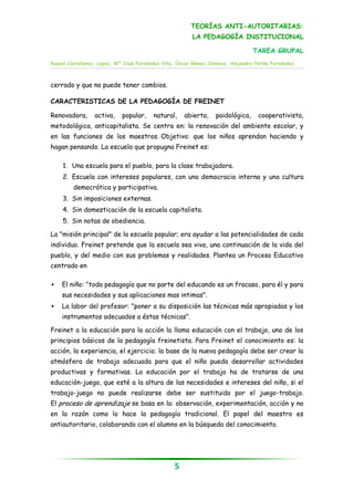 TEORÍAS ANTI-AUTORITARIAS:
                                                         LA PEDAGOGÍA INSTITUCIONAL

                                                                                 TAREA GRUPAL
Raquel Castellanos López, Mª José Fernández Villa, Óscar Gómez Jiménez, Alejandra Patiño Fernández.



cerrado y que no puede tener cambios.

CARACTERISTICAS DE LA PEDAGOGÍA DE FREINET

Renovadora,      activa,    popular,     natural,     abierta,    paidológica,     cooperativista,
metodológica, anticapitalista. Se centra en: la renovación del ambiente escolar, y
en las funciones de los maestros. Objetivo: que los niños aprendan haciendo y
hagan pensando. La escuela que propugna Freinet es:

    1. Una escuela para el pueblo, para la clase trabajadora.
    2. Escuela con intereses populares, con una democracia interna y una cultura
         democrática y participativa.
    3. Sin imposiciones externas.
    4. Sin domesticación de la escuela capitalista.
    5. Sin notas de obediencia.

La "misión principal" de la escuela popular; era ayudar a las potencialidades de cada
individuo. Freinet pretende que la escuela sea viva, una continuación de la vida del
pueblo, y del medio con sus problemas y realidades. Plantea un Proceso Educativo
centrado en

   El niño: "toda pedagogía que no parte del educando es un fracaso, para él y para
    sus necesidades y sus aplicaciones mas intimas".
   La labor del profesor: "poner a su disposición las técnicas más apropiadas y los
    instrumentos adecuados a éstas técnicas".

Freinet a la educación para la acción la llama educación con el trabajo, uno de los
principios básicos de la pedagogía freinetista. Para Freinet el conocimiento es: la
acción, la experiencia, el ejercicio; la base de la nueva pedagogía debe ser crear la
atmósfera de trabajo adecuada para que el niño pueda desarrollar actividades
productivas y formativas. La educación por el trabajo ha de tratarse de una
educación-juego, que esté a la altura de las necesidades e intereses del niño, si el
trabajo-juego no puede realizarse debe ser sustituido por el juego-trabajo.
El proceso de aprendizaje se basa en la: observación, experimentación, acción y no
en la razón como lo hace la pedagogía tradicional. El papel del maestro es
antiautoritario, colaborando con el alumno en la búsqueda del conocimiento.




                                                  5
 