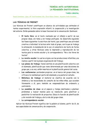 TEORÍAS ANTI-AUTORITARIAS:
                                                         LA PEDAGOGÍA INSTITUCIONAL

                                                                                 TAREA GRUPAL
Raquel Castellanos López, Mª José Fernández Villa, Óscar Gómez Jiménez, Alejandra Patiño Fernández.



LAS TÉCNICAS DE FREINET

Las técnicas de Freinet constituyen un abanico de actividades que estimulan el
tanteo experimental, la libre expresión infantil, la cooperación y la investigación
del entorno. Están pensados sobre la base funcional de la comunicación. Destacan:

            El texto libre: es el texto realizado por el niño(a) a partir de sus
             propias ideas, sin tema y sin tiempo prefijado. Se desarrolla siguiendo
             las fases siguientes: la escritura del texto, que constituye una actividad
             creativa e individual; la lectura ante todo el grupo, con lo que se trabaja
             la entonación, la modulación de la voz; el comentario de texto de forma
             colectiva; y otras técnicas como la impresión y reproducción de los
             textos para la revista escolar y la correspondencia. “No a los libros de
             textos”.
            La revista escolar: la cual se origina con las producciones infantiles y se
             realiza a partir de la propia organización del trabajo.
            Los planes de trabajo: tienen sentido en una planificación colectiva con
             el alumnado, planificación que viene determinada por unas decisiones de
             grupo que, a su vez, están insertas en la planificación general del curso.
            Las conferencias: pretenden propiciar, en el marco del grupo–clase, las
             críticas a la realidad por parte del alumnado y su posterior estudio.
            Biblioteca de trabajo: el material se clasifica de acuerdo con la
             dinámica y las necesidades de consulta de los niños-niñas, que acceden
             libremente a él, pero también se responsabilizan de ordenarlo y
             controlarlo.
            La asamblea de clase: es el espacio y tiempo destinados a plantear
             problemas y buscar medios para su resolución, para planificar y
             posibilitar la realización de proyectos. Educa la función de planificación
             y de revisión del trabajo y de la vida del grupo–clase.
            La correspondencia escolar.

    Aplicar las técnicas Freinet significa dar la palabra al alumno, partir de él, de
    sus capacidades de comunicación y de cooperación.




                                                  6
 