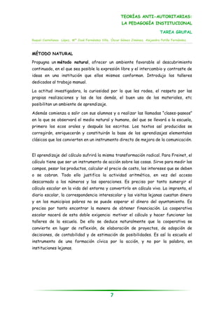TEORÍAS ANTI-AUTORITARIAS:
                                                         LA PEDAGOGÍA INSTITUCIONAL

                                                                                 TAREA GRUPAL
Raquel Castellanos López, Mª José Fernández Villa, Óscar Gómez Jiménez, Alejandra Patiño Fernández.



MÉTODO NATURAL

Propugna un método natural, ofrecer un ambiente favorable al descubrimiento
continuado, en el que sea posible la expresión libre y el intercambio y contraste de
ideas en una institución que ellos mismos conforman. Introdujo los talleres
dedicados al trabajo manual.

La actitud investigadora, la curiosidad por lo que les rodea, el respeto por las
propias realizaciones y las de los demás, el buen uso de los materiales, etc
posibilitan un ambiente de aprendizaje.

Además comienza a salir con sus alumnos y a realizar las llamadas “clases-paseos”
en la que se observará el medio natural y humano, del que se llevará a la escuela,
primero los ecos orales y después los escritos. Los textos así producidos se
corregirán, enriquecerán y constituirán la base de los aprendizajes elementales
clásicos que los convierten en un instrumento directo de mejora de la comunicación.


El aprendizaje del cálculo sufrirá la misma transformación radical. Para Freinet, el
cálculo tiene que ser un instrumento de acción sobre las cosas. Sirve para medir los
campos, pesar los productos, calcular el precio de costo, los intereses que se deben
o se cobran. Todo ello justifica la actividad aritmética, en vez del acceso
descarnado a los números y las operaciones. Es preciso por tanto sumergir el
cálculo escolar en la vida del entorno y convertirlo en cálculo vivo. La imprenta, el
diario escolar, la correspondencia interescolar y las visitas lejanas cuestan dinero
y en los municipios pobres no se puede esperar el dinero del ayuntamiento. Es
preciso por tanto encontrar la manera de obtener financiación. La cooperativa
escolar nacerá de esta doble exigencia: motivar el cálculo y hacer funcionar los
talleres de la escuela. De ello se deduce naturalmente que la cooperativa se
convierte en lugar de reflexión, de elaboración de proyectos, de adopción de
decisiones, de contabilidad y de estimación de posibilidades. Es así la escuela el
instrumento de una formación cívica por la acción, y no por la palabra, en
instituciones lejanas.




                                                  7
 