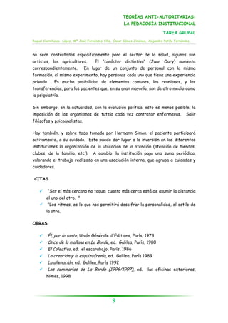 TEORÍAS ANTI-AUTORITARIAS:
                                                         LA PEDAGOGÍA INSTITUCIONAL

                                                                                 TAREA GRUPAL
Raquel Castellanos López, Mª José Fernández Villa, Óscar Gómez Jiménez, Alejandra Patiño Fernández.



no sean contratados específicamente para el sector de la salud, algunos son
artistas, los agricultores.            El "carácter distintivo" (Juan Oury) aumenta
correspondientemente.           En lugar de un conjunto de personal con la misma
formación, el mismo experimento, hay personas cada uno que tiene una experiencia
privada.     Es mucha posibilidad de elementos comunes, las reuniones, y las
transferencias, para los pacientes que, en su gran mayoría, son de otro medio como
la psiquiatría.

Sin embargo, en la actualidad, con la evolución política, esto es menos posible, la
imposición de los organismos de tutela cada vez contratar enfermeras.                           Salir
filósofos y psicoanalistas.

Hay también, y sobre todo tomada por Hermann Simon, el paciente participará
activamente, a su cuidado. Esto puede dar lugar a la inversión en las diferentes
instituciones la organización de la ubicación de la atención (atención de tiendas,
clubes, de la familia, etc.).        A cambio, la institución paga una suma periódica,
valorando el trabajo realizado en una asociación interna, que agrupa a cuidados y
cuidadores.

 CITAS

        "Ser el más cercano no toque: cuanto más cerca está de asumir la distancia
        el uno del otro. "
        "Los ritmos, es lo que nos permitirá descifrar la personalidad, el estilo de
        la otra.

OBRAS

        Él, por lo tanto, Unión Générale d'Editions, París, 1978
        Once de la mañana en La Borde, ed. Galilea, París, 1980
        El Colectivo, ed. el escarabajo, París, 1986
        La creación y la esquizofrenia, ed. Galilea, París 1989
        La alienación, ed. Galilea, París 1992
        Los seminarios de La Borde (1996/1997), ed.                    las oficinas exteriores,
        Nimes, 1998




                                                  9
 