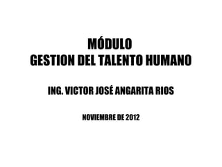 MÓDULO
GESTION DEL TALENTO HUMANO

  ING. VICTOR JOSÉ ANGARITA RIOS

          NOVIEMBRE DE 2012
 