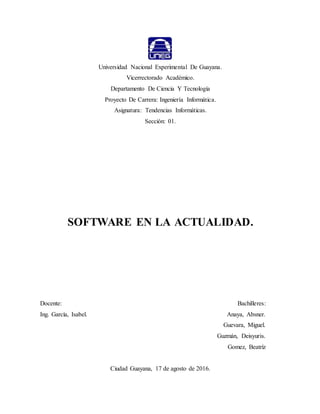 Universidad Nacional Experimental De Guayana.
Vicerrectorado Académico.
Departamento De Ciencia Y Tecnología
Proyecto De Carrera: Ingeniería Informática.
Asignatura: Tendencias Informáticas.
Sección: 01.
SOFTWARE EN LA ACTUALIDAD.
Docente: Bachilleres:
Ing. García, Isabel. Anaya, Absner.
Guevara, Miguel.
Guzmán, Deisyuris.
Gomez, Beatríz
Ciudad Guayana, 17 de agosto de 2016.
 