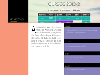 ATUALIZE-SE!
Perestroika
POR QUE?
APerestroikaoferececursoscomgrandesprofissionais
do mercado e grades inovadoras.
No segundo semestre de 2013.
Perestroika Rio, SP e POA.
Os cursos de preços variados
QUANDO?
ONDE?
QUANTO?
A
Perestroika, auto denominada
Escola de Atividades Criativas,
com escritórios no Rio de Janeiro,
São Paulo e Porto Alegre já liberou os
calendários de duas das suas sedes
para o segundo semestre de 2013.
Confira o calendário e de um tapa na
sua cabeça e currículo.
 
