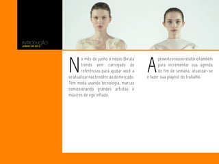 INTRODUÇÃO
junho de 2013
N
o mês de junho o nosso Biruta
trends vem carregado de
referências para ajudar você a
seatualizarnastendênciasdomercado.
Tem moda usando tecnologia, marcas
comissionando grandes artistas e
músicos de ego inflado.
A
proveiteonossorelatóriotambém
para incrementar sua agenda
do fim de semana, atualizar-se
e fazer sua playlist do trabalho.
 