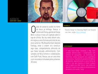 A cada disco Kanye reinventa o Rap. Com
samples diferenciados e colaborações com
artistas de vanguarda, os elementos de
diferentes estilos produzem uma experiência
sonora única. Fazendo um paralelo à tendência
do novismo, aparentemente a única forma de
salvar o rap, que respirou ar fresco a pouco
com a galera do Odd Future, mas vinha em
declinio, é a partir das mãos de um dos maiores
produtores do mundo, Yeezy.
Assista Kanye no Saturday Night Live tocando
seu novo single, Black Skinhead.
MÚSICA
Kanye West - Yeezus
O
jogo de palavras usado no nome
do disco já entrega. Yeezus, a
misturadeYeezy,apelidodeKanye
West, e Jesus é mais um capítulo sobre o
ego do artista. No seu sexto álbum solo,
ele seguiu a uma formula parecida de seu
disco anterior, My Beautiful Dark twisted
Fantasy, onde a ordem era construir
algo novo, completamente diferente do
que havia lançado anteriormente. Com
samples de Nina Simone e colaborações
com Daft Punk, Yeezus, vai ser uma obra
a ser escutada e estudada pelos próximos
30 anos.
OPORTUNIDADE
REFERÊNCIA
 
