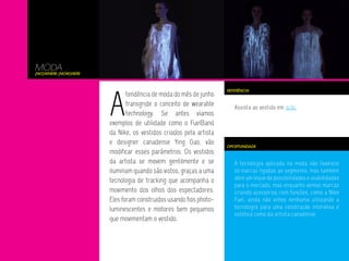 A tecnologia aplicada na moda não favorece
só marcas ligadas ao segmento, mas também
abre um leque de possibilidades e usabilidades
para o mercado, mas enquanto vemos marcas
criando acessórios com funções, como a Nike
Fuel, ainda não vimos nenhuma utilizando a
tecnologia para uma construção interativa e
estética como da artista canadense.
Assista ao vestido em ação.
MODA
(No)where (now)here
A
tendência de moda do mês de junho
transgride o conceito de wearable
technology. Se antes víamos
exemplos de utilidade como o FuelBand
da Nike, os vestidos criados pela artista
e designer canadense Ying Gao, vão
modificar esses parâmetros. Os vestidos
da artista se movem gentilmente e se
iluminam quando são vistos, graças a uma
tecnologia de tracking que acompanha o
movimento dos olhos dos espectadores.
Eles foram construídos usando fios photo-
luminescentes e motores bem pequenos
que movimentam o vestido.
OPORTUNIDADE
REFERÊNCIA
 