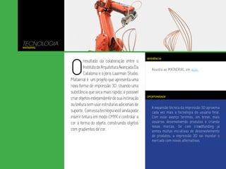 A expansão técnica da impressão 3D aproxima
cada vez mais a tecnologia do usuário final.
Com esse avanço teremos, em breve, mais
usuários desenvolvendo produtos e criando
novas marcas. Se com crowdfunding já
vemos muitas iniciativas de desenvolvimento
de produtos, a impressão 3D vai inundar o
mercado com novas alternativas.
Assista ao MATAERIAL em ação.
TECNOLOGIA
MATAERIAL
O
resultado da colaboração entre o
InstitutodeArquiteturaAvançadaDa
Catalonia e o Joris Laarman Studio,
Mataerial é um projeto que apresenta uma
nova forma de impressão 3D. Usando uma
substância que seca mais rápido, é possível
criarobjetosindependentedesuainclinação
outexturasemusarestruturasadicionaisde
suporte. Comessatecnlogiavocêaindapode
inserir tintura em modo CMYK e controlar a
cor à forma do objeto, construindo objetos
com gradientes de cor.
OPORTUNIDADE
REFERÊNCIA
 
