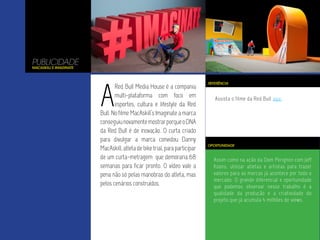 Assim como na ação da Dom Perignon com Jeff
Koons, utilizar atletas e artistas para trazer
valores para as marcas já acontece por todo o
mercado. O grande diferencial e oportunidade
que podemos observar nesse trabalho é a
qualidade da produção e a criatividade do
projeto que já acumula 4 milhões de views.
Assista o filme da Red Bull aqui.
PUBLICIDADE
MacAskill’s Imaginate
A
Red Bull Media House é a compania
multi-plataforma com foco em
esportes, cultura e lifestyle da Red
Bull. No filme MacAskill’s Imaginate a marca
conseguiunovamentemostrarporqueoDNA
da Red Bull é de inovação. O curta criado
para divulgar a marca convidou Danny
MacAskill,atletadebiketrial,paraparticipar
de um curta-metragem que demoraria 68
semanas para ficar pronto. O vídeo vale a
pena não só pelas manobras do atleta, mas
pelos cenários construídos.
OPORTUNIDADE
REFERÊNCIA
 