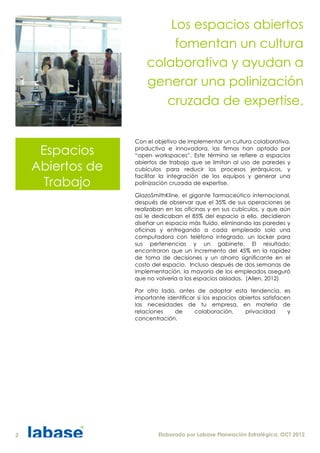 Los espacios abiertos
                           fomentan un cultura
                      colaborativa y ayudan a
                      generar una polinización
                         cruzada de expertise.

                  Con el objetivo de implementar un cultura colaborativa,

     Espacios     productiva e innovadora, las firmas han optado por
                  “open workspaces”. Este término se refiere a espacios

    Abiertos de   abiertos de trabajo que se limitan al uso de paredes y
                  cubículos para reducir los procesos jerárquicos, y
                  facilitar la integración de los equipos y generar una
      Trabajo     polinización cruzada de expertise.

                  GlazoSmithKline, el gigante farmaceútico internacional,
                  después de observar que el 35% de sus operaciones se
                  realizaban en las oficinas y en sus cubículos, y que aún
                  así le dedicaban el 85% del espacio a ello, decidieron
                  diseñar un espacio más fluido, eliminando las paredes y
                  oficinas y entregando a cada empleado solo una
                  computadora con teléfono integrado, un locker para
                  sus pertenencias y un gabinete. El resultado;
                  encontraron que un incremento del 45% en la rapidez
                  de toma de decisiones y un ahorro significante en el
                  costo del espacio. Incluso después de dos semanas de
                  implementación, la mayoría de los empleados aseguró
                  que no volvería a los espacios aislados. (Allen, 2012)

                  Por otro lado, antes de adoptar esta tendencia, es
                  importante identificar si los espacios abiertos satisfacen
                  las necesidades de tu empresa, en materia de
                  relaciones    de      colaboración,      privacidad      y
                  concentración.




2                         Elaborado por Labase Planeación Estratégica; OCT 2012
 