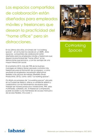 Los espacios compartidos
    de colaboración están
    diseñados para empleados
    móviles y freelancers que
    desean la practicidad del
    “home office” pero sin
    distracciones.
                                                                            CoWorking
    En los últimos dos años, el número de “co-working
    spaces”, en el mundo ha crecido en un 400% . Estos
                                                                             Spaces
    espacios compartidos de colaboración están
    diseñados para los empleados móviles y freelancers que
    desean la practicidad del “home office” sin las
    distracciones que provoca, y con las ventajas de una
    mayor interacción social.

    En el próximo 2013, más del 70% de los business
    managers en México tienen pensado contratar más
    freelancers para la formación de sus equipos, y como
    resultado los empleados necesitarán alternativas
    flexibles a las oficinas de trabajo (Flexibility Drives
    Productivity, 2012), como estos “co-working spaces”.

    Co-Work una empresa de “co-working spaces” ubicada
    en la Ciudad de México, ofrece un ambiente abierto y
    colaborativo con las herramientas necesarias para
    trabajar de manera productiva: instalaciones, Wifi, salas
    multimedia, cafetería, etc. El freelancer o empresario,
    puede acceder a una membresía de acceso mensual o
    de acceso flexible. ("Co-work," )




5                                                      Elaborado por Labase Planeación Estratégica; OCT 2012
 