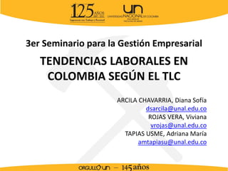 TENDENCIAS LABORALES EN
COLOMBIA SEGÚN EL TLC
3er Seminario para la Gestión Empresarial
ARCILA CHAVARRIA, Diana Sofía
dsarcila@unal.edu.co
ROJAS VERA, Viviana
vrojas@unal.edu.co
TAPIAS USME, Adriana María
amtapiasu@unal.edu.co
 