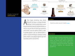 Já vimos alguns trabalhos mostrando do que o
html5 é capaz e até agora nada surpreendeu.
Apesar do código estar caindo no gosto dos
programadores, a grande virada deste case é
a utilização criativa da ferramenta, mostrando
que grandes trabalhos não dependem das
plataformas.
Assista ao video case do trabalho aqui.
PUBLICIDADE
Senator Volstead
A
Cheil Spain encontrou uma forma
diferente de lançar a cerveja Senator
Volstead.Comooprodutolevaonome
dopaidoatodeproibiçãoàbebidaalcóolica,a
marcacriouumsiteemhtml5queaprimeira
vista vende ursos de pelúcia feitos a mão.
A grande jogada é que ao redimensionar a
janela o usuário encherga o produto e ainda
pode comprar uma edição especial que vem
escondida dentro do bichinho.
OPORTUNIDADE
REFERÊNCIA
 