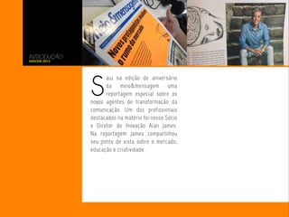 INTRODUÇÃO
maiode 2013
S
aiu na edição de aniversário
da meio&mensagem uma
reportagem especial sobre os
novos agentes de transformação da
comunicação. Um dos profissionais
destacados na matério foi nosso Sócio
e Diretor de Inovação Alan James.
Na reportagem James compartilhou
seu ponto de vista sobre o mercado,
educação e criatividade.
 