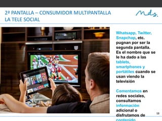 13
2ª PANTALLA – CONSUMIDOR MULTIPANTALLA
LA TELE SOCIAL
Whatsapp, Twitter,
Snapchap, etc.
pugnan por ser la
segunda pantalla.
Es el nombre que se
le ha dado a las
tablets,
smartphones y
portátiles cuando se
usan viendo la
televisión
Comentamos en
redes sociales,
consultamos
información
adicional o
disfrutamos de
 