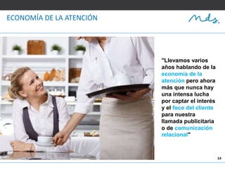 14
ECONOMÍA DE LA ATENCIÓN
"Llevamos varios
años hablando de la
economía de la
atención pero ahora
más que nunca hay
una intensa lucha
por captar el interés
y el foco del cliente
para nuestra
llamada publicitaria
o de comunicación
relacional"
 