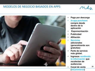 22
MODELOS DE NEGOCIO BASADOS EN APPS
• Pago por descarga
• In-app purchase:
compra desde
dentro de la
aplicación
• Esponsorización
• Publicidad
• Afiliación
• Servicios
adicionales
(generalmente son
gratuitas)
• Parte de servicio
más global.
• Ingresos vendiendo
la información que
recolectan de
audiencias
• Canal de venta
(mCommerce)
 