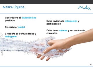 32
MARCA LÍQUIDA
Generadora de experiencias
positivas
De carácter social
Creadora de comunidades y
dialogante
Debe invitar a la interacción y
participación
Debe tener valores y ser coherente
con estos
 