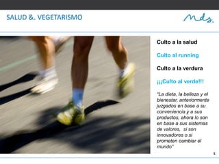 5
SALUD &. VEGETARISMO
Culto a la salud
Culto al running
Culto a la verdura
¡¡¡Culto al verde!!!
“La dieta, la belleza y el
bienestar, anteriormente
juzgados en base a su
conveniencia y a sus
productos, ahora lo son
en base a sus sistemas
de valores, si son
innovadores o si
prometen cambiar el
mundo”
 