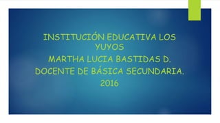INSTITUCIÓN EDUCATIVA LOS
YUYOS
MARTHA LUCIA BASTIDAS D.
DOCENTE DE BÁSICA SECUNDARIA.
2016
 