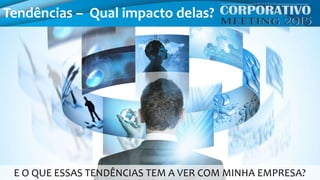 Tendências – Qual impacto delas?
E O QUE ESSAS TENDÊNCIAS TEM A VER COM MINHA EMPRESA?
 