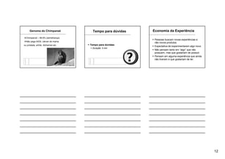 12
Genoma do Chimpanzé
Chimpanzé – 99,9% (semelhança)
Não pega AIDS, câncer de mama
ou próstata, artrite, Alzheimer,etc.
Tempo para dúvidas
Tempo para dúvidas:
Duração: 5 min
Economia da Experiência
Pessoas buscam novas experiências e
não novos produtos.
Expectativa de experimentarem algo novo.
Não pensam tanto em “algo” que não
possuem, mas que gostariam de possuir.
Pensam em alguma experiência que ainda
não tiveram e que gostariam de ter.
 
