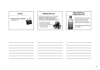 4
Filmes
Nome do vídeo: Tendências.
Duração: 1:30’
Megatendências
São grandes mudanças sociais, econômicas,
políticas e tecnológicas que se formam
lentamente e, uma vez estabelecidas, nos
influenciam por algum tempo (acima de 7 anos)
O Verde/Consumo Ecológico
O Bem Estar/ Vida Saudável
O Homossexualismo/ Mercado Gay
O Poder das Mulheres
A Segunda Juventude
Não é necessário criar um único
produto ou serviço para gays,
mas é possível customizar e
também ajustar sua propaganda.
Esse target tem grande potencial
de consumo!
PINK PROFITS ou
O MERCADO GAY
 