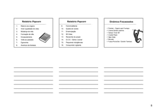 8
Relatório Popcorn
1. Retorno às origens
2. Viver (qualidade de vida)
3. Mudança de vida
4. Formação de clãs
5. Encasulamento
6. Volta ao passado
7. Egonomia
8. Aventura da fantasia
9. FemininaMente
10. Queda de ícones
11. Emancipação
12. 99 Vidas
13. Revanche do prazer
14. S.O.S – Salve o social
15. Pequenas indulgências
16. Consumidor vigilante
Relatório Popcorn Dinâmica Fracassados
Premier - Cigarro sem Fumaça
Creme Dental Listerine
Xampú “Over 60”
Crystal Pepsi
New Coke
McLean
Fusca Pé de Boi / Gordini Teimoso
 