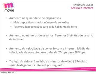 TENDÊNCIAS	
  MOBILE
                                                                                      Acesso	
  a	
  internet


      • Aumento	
  na	
  quanOdade	
  de	
  disposiOvos
             • Mais	
  disposiOvos	
  =	
  maior	
  número	
  de	
  conexões
             • Teremos	
  duas	
  conexões	
  para	
  cada	
  habitante	
  da	
  Terra


      • Aumento	
  no	
  números	
  de	
  usuários:	
  Teremos	
  3	
  bilhões	
  de	
  usuário	
  
        de	
  internet

      • Aumento	
  da	
  velocidade	
  de	
  conexão	
  com	
  a	
  internet:	
  Média	
  de	
  
        velocidade	
  de	
  conexão	
  deve	
  pular	
  de	
  7Mbps	
  para	
  28Mbps

      • Tráfego	
  de	
  vídeos:	
  1	
  milhão	
  de	
  minutos	
  de	
  vídeo	
  (	
  674	
  dias	
  )	
  
        serão	
  trafegados	
  na	
  internet	
  por	
  segundo
                                                                                                   proprietário	
  e	
  conﬁdencial


Tuesday, April 23, 13
 