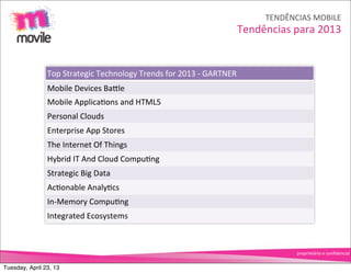 TENDÊNCIAS	
  MOBILE
                                                                                            Tendências	
  para	
  2013


                Top	
  Strategic	
  Technology	
  Trends	
  for	
  2013	
  -­‐	
  GARTNER
                Mobile	
  Devices	
  BaNle
                Mobile	
  ApplicaOons	
  and	
  HTML5
                Personal	
  Clouds
                Enterprise	
  App	
  Stores
                The	
  Internet	
  Of	
  Things
                Hybrid	
  IT	
  And	
  Cloud	
  CompuOng
                Strategic	
  Big	
  Data
                AcOonable	
  AnalyOcs
                In-­‐Memory	
  CompuOng
                Integrated	
  Ecosystems



                                                                                                           proprietário	
  e	
  conﬁdencial


Tuesday, April 23, 13
 