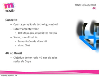 TENDÊNCIAS	
  MOBILE
                                                                                         4G


     Conceito:
            – Quarta	
  geração	
  de	
  tecnologia	
  móvel
            – Extremamente	
  veloz
                   • 100	
  Mbps	
  para	
  disposiOvos	
  móveis
            – Serviços	
  mulOmídia
                   • Transmissões	
  de	
  vídeo	
  HD
                   • Vídeo	
  Chat

     4G	
  no	
  Brasil
            – ObjeOvo	
  de	
  ter	
  rede	
  4G	
  nas	
  cidades	
  
              sedes	
  da	
  Copa



Tuesday, April 23, 13
 