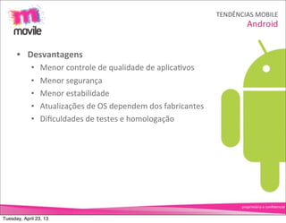 TENDÊNCIAS	
  MOBILE
                                                                                         Android


      • Desvantagens
             •   Menor	
  controle	
  de	
  qualidade	
  de	
  aplicaOvos
             •   Menor	
  segurança
             •   Menor	
  estabilidade
             •   Atualizações	
  de	
  OS	
  dependem	
  dos	
  fabricantes
             •   Diﬁculdades	
  de	
  testes	
  e	
  homologação




                                                                                      proprietário	
  e	
  conﬁdencial


Tuesday, April 23, 13
 