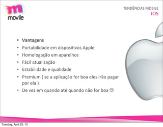 TENDÊNCIAS	
  MOBILE
                                                                                                               IOS



            • Vantagens
            • Portabilidade	
  em	
  disposiOvos	
  Apple
            • Homologação	
  em	
  aparelhos
            • Fácil	
  atualização
            • Estabilidade	
  e	
  qualidade
            • Premium	
  (	
  se	
  a	
  aplicação	
  for	
  boa	
  eles	
  irão	
  pagar	
  
              por	
  ela	
  )
            • De	
  vez	
  em	
  quando	
  até	
  quando	
  não	
  for	
  boa	
  J




Tuesday, April 23, 13
 