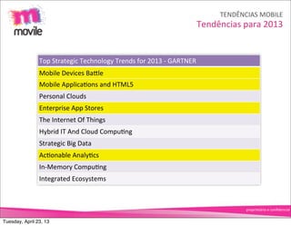 TENDÊNCIAS	
  MOBILE
                                                                                            Tendências	
  para	
  2013


                Top	
  Strategic	
  Technology	
  Trends	
  for	
  2013	
  -­‐	
  GARTNER
                Mobile	
  Devices	
  BaNle
                Mobile	
  ApplicaOons	
  and	
  HTML5
                Personal	
  Clouds
                Enterprise	
  App	
  Stores
                The	
  Internet	
  Of	
  Things
                Hybrid	
  IT	
  And	
  Cloud	
  CompuOng
                Strategic	
  Big	
  Data
                AcOonable	
  AnalyOcs
                In-­‐Memory	
  CompuOng
                Integrated	
  Ecosystems



                                                                                                           proprietário	
  e	
  conﬁdencial


Tuesday, April 23, 13
 