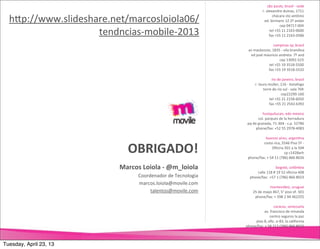 são	
  paulo,	
  brasil	
  -­‐	
  sede
                                                                                    r.	
  alexandre	
  dumas,	
  1711

  hNp://www.slideshare.net/marcosloiola06/                                                    chácara	
  sto	
  antônio	
  
                                                                                     ed.	
  birmann	
  12	
  2º	
  andar
                                                                                                      cep	
  04717-­‐004

                    tendncias-­‐mobile-­‐2013                                               tel	
  +55	
  11	
  2163-­‐0600
                                                                                            fax	
  +55	
  11	
  2163-­‐0586

                                                                                           campinas	
  sp,	
  brasil
                                                                      av	
  mackenzie,	
  1835	
  -­‐	
  vila	
  brandina
                                                                       ed	
  josé	
  mauricio	
  andreta	
  	
  7º	
  and
                                                                                                 cep	
  13092-­‐523
                                                                                       tel	
  +55	
  19	
  3518-­‐5500
                                                                                       fax	
  +55	
  19	
  3518-­‐5532

                                                                                             rio	
  de	
  janeiro,	
  brasil
                                                                            r.	
  lauro	
  muller,	
  116	
  -­‐	
  botafogo
                                                                                     torre	
  do	
  rio	
  sul	
  -­‐	
  sala	
  704
                                                                                                       cep22290-­‐160	
  
                                                                                           tel	
  +55	
  21	
  2158-­‐6050
                                                                                           fax	
  +55	
  21	
  2542.6392	
  

                                                                                    huixquilucan,	
  edo	
  mexico
                                                                                 col.	
  parques	
  de	
  la	
  herradura
                                                                     pq	
  de	
  granada,	
  71-­‐304	
  -­‐	
  c.p.	
  52786	
  
                                                                             phone/fax:	
  +52	
  55	
  2978-­‐4083

                                                                                buenos	
  aires,	
  argenUna


                             OBRIGADO!
                                                                              costa	
  rica,	
  5546	
  Piso	
  5º	
  -­‐	
  
                                                                                         Oﬁcina	
  501	
  a	
  la	
  504
                                                                                                       cp	
  c1428arh
                                                                     phone/fax:	
  +	
  54	
  11	
  (786)	
  866	
  8026

                          Marcos	
  Loiola	
  -­‐	
  @m_loiola                                bogotá,	
  colômbia
                                                                           calle	
  118	
  #	
  19	
  52	
  oﬁcina	
  408
                                  Coordenador	
  de	
  Tecnologia      phone/fax:	
  	
  +57	
  1	
  (786)	
  866	
  8023	
  
                                  marcos.loiola@movile.com
                                                                                         montevideo,	
  uruguai
                                       talentos@movile.com                25	
  de	
  mayo	
  467,	
  5°	
  piso	
  of.	
  501
                                                                           phone/fax:	
  +	
  598	
  2	
  94	
  462255

                                                                                              caracas,	
  venezuela
                                                                                 av.	
  francisco	
  de	
  miranda
                                                                                        centro	
  seguros	
  la	
  paz
                                                                         piso	
  8,	
  oﬁc.	
  o-­‐83,	
  la	
  california
                                                                    phone/fax:	
  +	
  58	
  212	
  (786)	
  866	
  8022	
  



Tuesday, April 23, 13
 