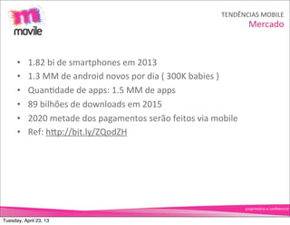 TENDÊNCIAS	
  MOBILE
                                                                                             Mercado


      •    1.82	
  bi	
  de	
  smartphones	
  em	
  2013
      •    1.3	
  MM	
  de	
  android	
  novos	
  por	
  dia	
  (	
  300K	
  babies	
  )
      •    QuanOdade	
  de	
  apps:	
  1.5	
  MM	
  de	
  apps
      •    89	
  bilhões	
  de	
  downloads	
  em	
  2015
      •    2020	
  metade	
  dos	
  pagamentos	
  serão	
  feitos	
  via	
  mobile
      •    Ref:	
  hNp://bit.ly/ZQodZH




                                                                                           proprietário	
  e	
  conﬁdencial


Tuesday, April 23, 13
 