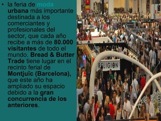 • la feria de moda
  urbana más importante
  destinada a los
  comerciantes y
  profesionales del
  sector, que cada año
  recibe a más de 80.000
  visitantes de todo el
  mundo. Bread & Butter
  Trade tiene lugar en el
  recinto ferial de
  Montjuïc (Barcelona),
  que este año ha
  ampliado su espacio
  debido a la gran
  concurrencia de los
  anteriores.
 