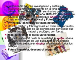    La compañía líder en investigación y análisis de
    tendencias ha estado presente en la feria de moda
    urbana, Bread & Butter, con seminarios que adelantan
    las tendencias del próximo año 2009- 2010. La moda del
    futuro se centra en tres estilos que WGSN ha querido
    mostrarnos: Invincible, Nice! y Future Imperfect.
   Invincible, los tejidos de tintes naturales
   Un rollo místico y folk regresará en todas sus vertientes.
    No sólo por el estilo de las prendas sino por tejidos que
    apostarán por lo natural y ecológico con fuerza.
   Nice! reinventar el estilo universitario
   Desde los años 50 hasta la actualidad, la moda urbana
    del 2009 se llenará de una búsqueda de inspiración
    universitaria basada en diseños originales de todos los
    tiempos.
   Future Imperfect, descontrol asegurado
 