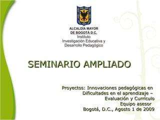 SEMINARIO AMPLIADO    Proyectos: Innovaciones pedagógicas en  Dificultades en el aprendizaje –  Evaluación y Currículo Equipo asesor  Bogotá, D.C., Agosto 1 de 2009 