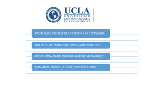 PROBLEMAS SOCIALES DE LA CIENCIA Y LA TECNOLIGÍA
DOCENTE. DR. MARCO ANTONIO ALANIS MARTÍNEZ
PROFR. DONACIANO ENRIQUE BARROSO HERNANDEZ
COACALCO, MÉXICO., A 15 DE FEBRERO DE 2020
 