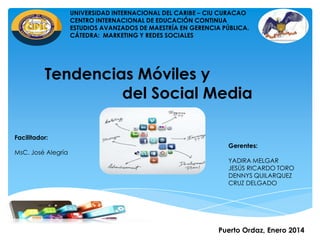 UNIVERSIDAD INTERNACIONAL DEL CARIBE – CIU CURACAO
CENTRO INTERNACIONAL DE EDUCACIÓN CONTINUA
ESTUDIOS AVANZADOS DE MAESTRÍA EN GERENCIA PÚBLICA.
CÁTEDRA: MARKETING Y REDES SOCIALES

Tendencias Móviles y
del Social Media
Facilitador:
MsC. José Alegría

Gerentes:
YADIRA MELGAR
JESÚS RICARDO TORO
DENNYS QUILARQUEZ
CRUZ DELGADO

Puerto Ordaz, Enero 2014

 