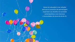 Fernando Reimers – Professor de Harvard
Inovar em educação é criar soluções
para que os processos de aprendizagem
respondam aos desafios da sociedade
contemporânea e aos interesses
e necessidades do aluno do século 21.
 