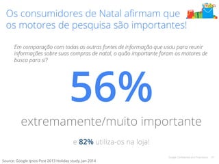 Os consumidores de Natal afirmam que 
os motores de pesquisa são importantes! 
Em comparação com todas as outras fontes de informação que usou para reunir 
informações sobre suas compras de natal, o quão importante foram os motores de 
busca para si? 56% 
extremamente/muito importante 
Google Confidential and Proprietary 29 
! 
e 82% utiliza-os na loja! 
Source: Google Ipsos Post 2013 Holiday study, Jan 2014 
 