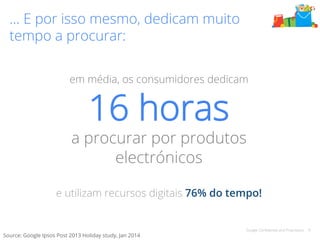 Google Confidential and Proprietary 6 
… E por isso mesmo, dedicam muito 
tempo a procurar: 
em média, os consumidores dedicam 
16 horas 
a procurar por produtos 
electrónicos 
e utilizam recursos digitais 76% do tempo! 
Source: Google Ipsos Post 2013 Holiday study, Jan 2014 
 