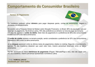  
Comportamento	
  do	
  Consumidor	
  Brasileiro	
  
	
  
   Formas	
  de	
  Pagamento



Os brasileiros preferem utilizar dinheiro para pagar despesas gerais, contas de restaurantes, viagens e
atividades de entretenimento.

De acordo com a Pesquisa Global da Nielsen sobre Situação Financeira, no Brasil, 66% da população opta por
esse tipo de pagamento. Na América Latina, 79% dão preferência ao dinheiro na hora de pagar as compras.
Em seguida, aparece o cartão de débito. Este meio de pagamento é a preferência de 58% dos consumidores
brasileiros e 57% dos latino-americanos.

O cartão de crédito aparece na terceira posição, sendo considerada a preferência de 52% dos consumidores
brasileiros e 48% entre os latino-americanos.

Já os cheques aparecem entre os últimos meios de pagamentos citados no ranking. Segundo o levantamento,
apenas 7% dos brasileiros disseram que usam este meio, mesmo percentual observado entre os latino-
americanos.

Por fim, aparecem os meios eletrônicos de pagamento (Paypal / MercadoPago e etc), eles são opção para
4% dos brasileiros, mesmo percentual apresentado na América Latina.


 Fonte: InfoMoney Julho/12
Realizado	
  por	
  	
  Davi	
  Salles
 