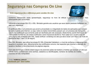  
Segurança	
  nas	
  Compras	
  On	
  Line	
  
	
   Esta	
  segurança	
  faz	
  a	
  diferença	
  para	
  vendas	
  On	
  Line
 Conforme mencionado nesta apresentação, segurança na hora de efetuar a compra é o ponto mais
 preocupante pelo consumidor.

 Utilizando a tecnologia SSL EV, o SSL Blindado garante aos usuários que seus dados pessoais trafeguem na
 web com segurança.

 O certificado SSL é um protocolo que provê a privacidade e a integridade de dados de aplicações que estejam
 se comunicando pela Internet, ou seja, todos os dados transmitidos passam por um processo de criptografia,
 que é uma codificação que somente pode ser decifrada pelo site acessado. Desta forma, se tal informação for
 interceptada na Internet, ela estará codificada e será impossível decifrá-la. Para saber se o usuário está em
 uma página web protegida pelo SSL, basta verificar o endereço do site que deve iniciar com https:// ao invés do
 tradicional http://, sem o S de seguro.

 Pelo SSL Blindado, que utiliza tecnologia EV SSL (Extended Validation), o nível de confiança e segurança dos
 usuários é ampliado, pois, diferentemente dos certificados comuns, traz aspectos que chamam a atenção do
 usuário e facilitam o reconhecimento de páginas seguras.

 Com esta tecnologia o cliente estará seguro de possíveis ações de hackers a medida que acessar um site que
 solicite dados confidenciais como senhas, cadastros ou identificações, números de Cartões de Crédito
 inseridos em seu computador.


 Fonte: InfoMoney Julho/12
Realizado	
  por	
  	
  Davi	
  Salles
 