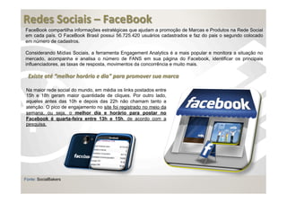  
Redes	
  Sociais	
  –	
  FaceBook	
  
	
  
FaceBook compartilha informações estratégicas que ajudam a promoção de Marcas e Produtos na Rede Social
em cada país. O FaceBook Brasil possui 56.725.420 usuários cadastrados e faz do pais o segundo colocado
em número de cadastros.

Considerando Mídias Sociais, a ferramenta Engagement Analytics é a mais popular e monitora a situação no
mercado, acompanha e analisa o número de FANS em sua página do Facebook, identificar os principais
influenciadores, as taxas de resposta, movimentos da concorrência e muito mais.

  Existe	
  até	
  “melhor	
  horário	
  e	
  dia"	
  para	
  promover	
  sua	
  marca

 Na maior rede social do mundo, em média os links postados entre
 15h e 18h geram maior quantidade de cliques. Por outro lado,
 aqueles antes das 10h e depois das 22h não chamam tanto a
 atenção. O pico de engajamento no site foi registrado no meio da
 semana, ou seja, o melhor dia e horário para postar no
 Facebook é quarta-feira entre 13h e 15h, de acordo com a
 pesquisa.




Fonte: SocialBakers
 