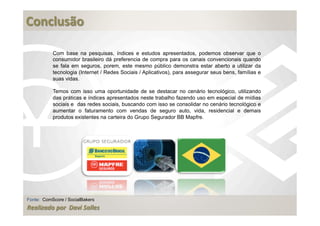  
Conclusão	
  
	
  
             Com base na pesquisas, índices e estudos apresentados, podemos observar que o
             consumidor brasileiro dá preferencia de compra para os canais convencionais quando
             se fala em seguros, porem, este mesmo público demonstra estar aberto a utilizar da
             tecnologia (Internet / Redes Sociais / Aplicativos), para assegurar seus bens, famílias e
             suas vidas.

             Temos com isso uma oportunidade de se destacar no cenário tecnológico, utilizando
             das práticas e índices apresentados neste trabalho fazendo uso em especial de mídias
             sociais e das redes sociais, buscando com isso se consolidar no cenário tecnológico e
             aumentar o faturamento com vendas de seguro auto, vida, residencial e demais
             produtos existentes na carteira do Grupo Segurador BB Mapfre.




Fonte: ComScore / SocialBakers
Realizado	
  por	
  	
  Davi	
  Salles
 